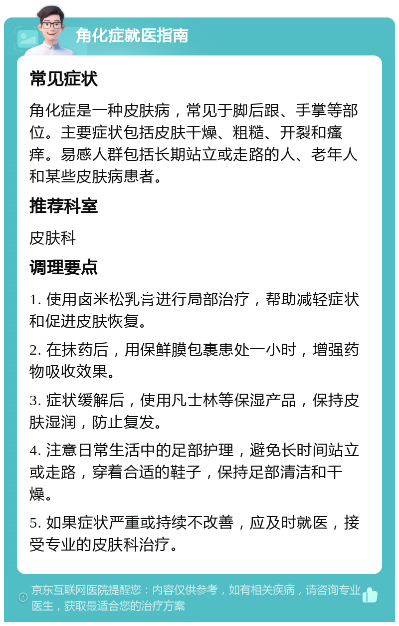 角化症就医指南 常见症状 角化症是一种皮肤病，常见于脚后跟、手掌等部位。主要症状包括皮肤干燥、粗糙、开裂和瘙痒。易感人群包括长期站立或走路的人、老年人和某些皮肤病患者。 推荐科室 皮肤科 调理要点 1. 使用卤米松乳膏进行局部治疗，帮助减轻症状和促进皮肤恢复。 2. 在抹药后，用保鲜膜包裹患处一小时，增强药物吸收效果。 3. 症状缓解后，使用凡士林等保湿产品，保持皮肤湿润，防止复发。 4. 注意日常生活中的足部护理，避免长时间站立或走路，穿着合适的鞋子，保持足部清洁和干燥。 5. 如果症状严重或持续不改善，应及时就医，接受专业的皮肤科治疗。