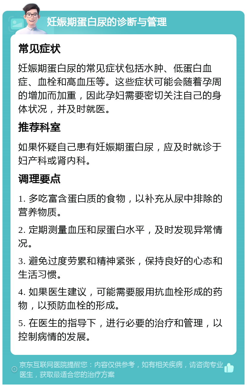 妊娠期蛋白尿的诊断与管理 常见症状 妊娠期蛋白尿的常见症状包括水肿、低蛋白血症、血栓和高血压等。这些症状可能会随着孕周的增加而加重，因此孕妇需要密切关注自己的身体状况，并及时就医。 推荐科室 如果怀疑自己患有妊娠期蛋白尿，应及时就诊于妇产科或肾内科。 调理要点 1. 多吃富含蛋白质的食物，以补充从尿中排除的营养物质。 2. 定期测量血压和尿蛋白水平，及时发现异常情况。 3. 避免过度劳累和精神紧张，保持良好的心态和生活习惯。 4. 如果医生建议，可能需要服用抗血栓形成的药物，以预防血栓的形成。 5. 在医生的指导下，进行必要的治疗和管理，以控制病情的发展。