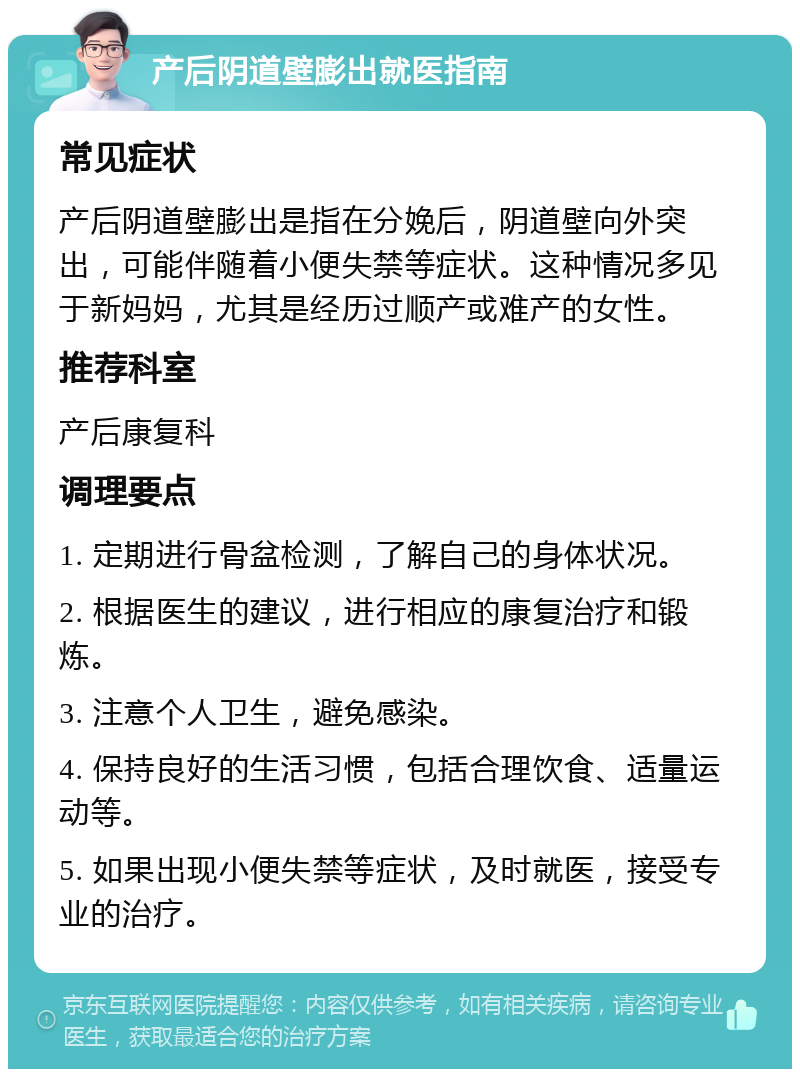 产后阴道壁膨出就医指南 常见症状 产后阴道壁膨出是指在分娩后，阴道壁向外突出，可能伴随着小便失禁等症状。这种情况多见于新妈妈，尤其是经历过顺产或难产的女性。 推荐科室 产后康复科 调理要点 1. 定期进行骨盆检测，了解自己的身体状况。 2. 根据医生的建议，进行相应的康复治疗和锻炼。 3. 注意个人卫生，避免感染。 4. 保持良好的生活习惯，包括合理饮食、适量运动等。 5. 如果出现小便失禁等症状，及时就医，接受专业的治疗。