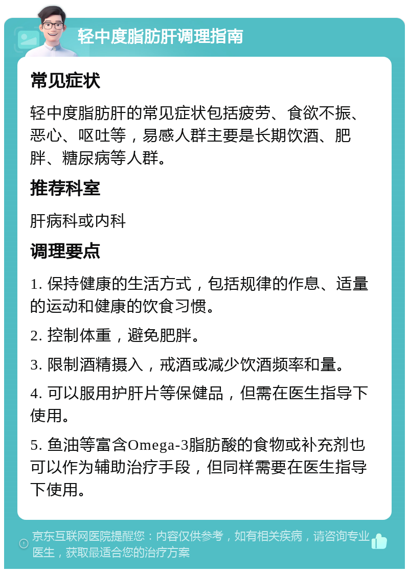 轻中度脂肪肝调理指南 常见症状 轻中度脂肪肝的常见症状包括疲劳、食欲不振、恶心、呕吐等，易感人群主要是长期饮酒、肥胖、糖尿病等人群。 推荐科室 肝病科或内科 调理要点 1. 保持健康的生活方式，包括规律的作息、适量的运动和健康的饮食习惯。 2. 控制体重，避免肥胖。 3. 限制酒精摄入，戒酒或减少饮酒频率和量。 4. 可以服用护肝片等保健品，但需在医生指导下使用。 5. 鱼油等富含Omega-3脂肪酸的食物或补充剂也可以作为辅助治疗手段，但同样需要在医生指导下使用。