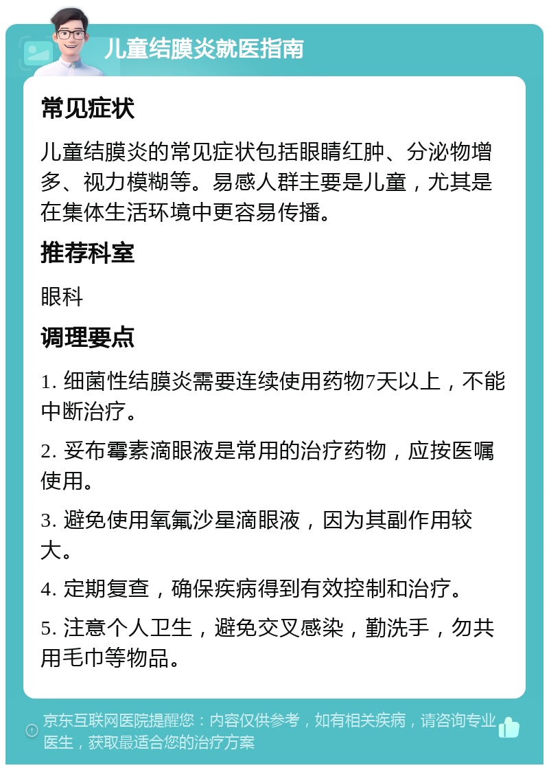 儿童结膜炎就医指南 常见症状 儿童结膜炎的常见症状包括眼睛红肿、分泌物增多、视力模糊等。易感人群主要是儿童，尤其是在集体生活环境中更容易传播。 推荐科室 眼科 调理要点 1. 细菌性结膜炎需要连续使用药物7天以上，不能中断治疗。 2. 妥布霉素滴眼液是常用的治疗药物，应按医嘱使用。 3. 避免使用氧氟沙星滴眼液，因为其副作用较大。 4. 定期复查，确保疾病得到有效控制和治疗。 5. 注意个人卫生，避免交叉感染，勤洗手，勿共用毛巾等物品。