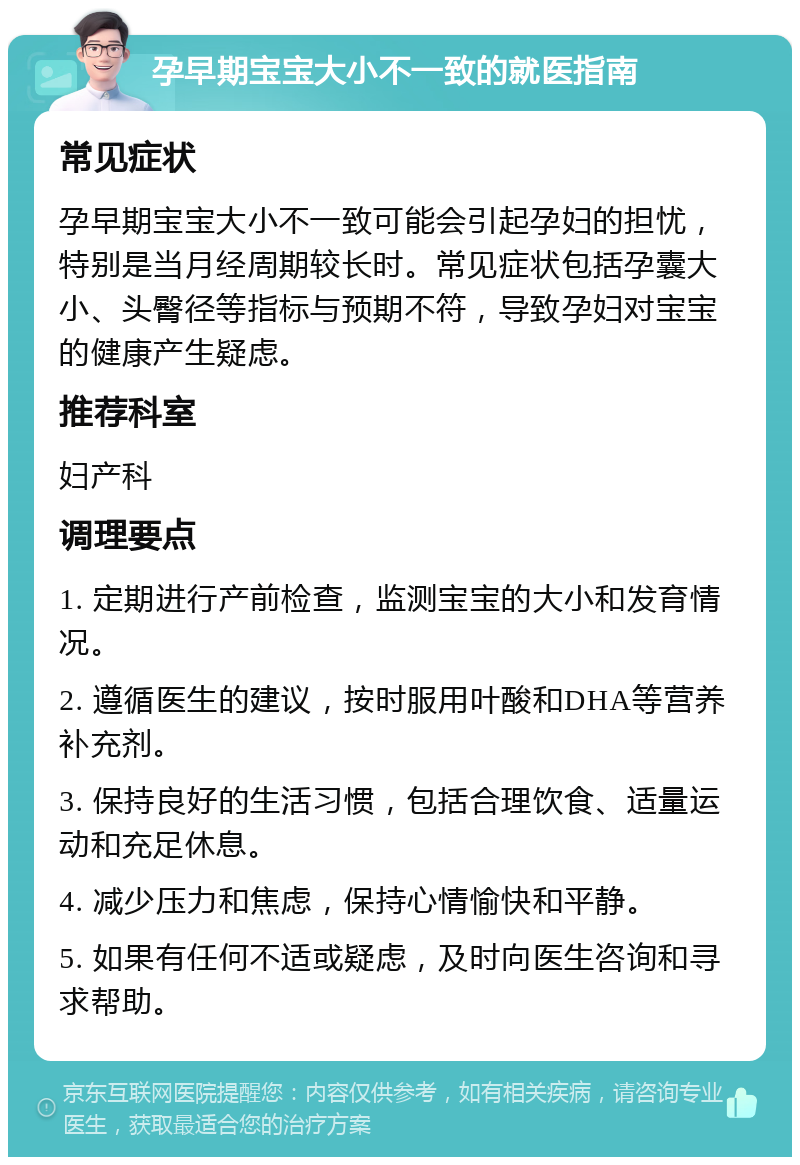 孕早期宝宝大小不一致的就医指南 常见症状 孕早期宝宝大小不一致可能会引起孕妇的担忧，特别是当月经周期较长时。常见症状包括孕囊大小、头臀径等指标与预期不符，导致孕妇对宝宝的健康产生疑虑。 推荐科室 妇产科 调理要点 1. 定期进行产前检查，监测宝宝的大小和发育情况。 2. 遵循医生的建议，按时服用叶酸和DHA等营养补充剂。 3. 保持良好的生活习惯，包括合理饮食、适量运动和充足休息。 4. 减少压力和焦虑，保持心情愉快和平静。 5. 如果有任何不适或疑虑，及时向医生咨询和寻求帮助。