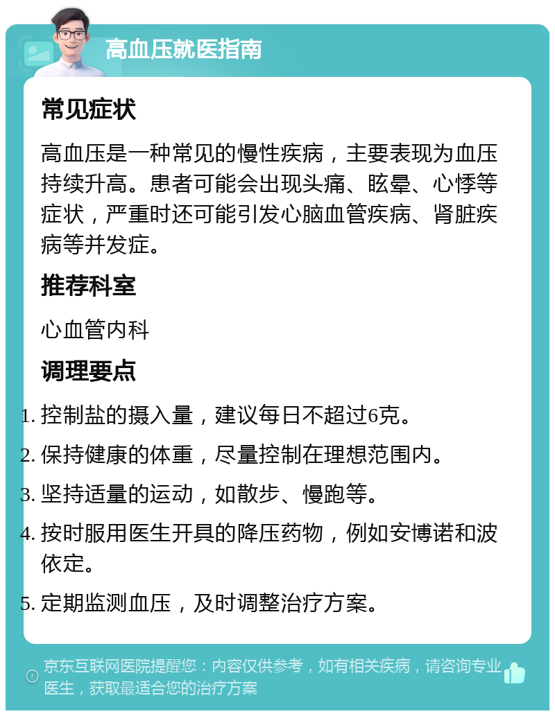 高血压就医指南 常见症状 高血压是一种常见的慢性疾病，主要表现为血压持续升高。患者可能会出现头痛、眩晕、心悸等症状，严重时还可能引发心脑血管疾病、肾脏疾病等并发症。 推荐科室 心血管内科 调理要点 控制盐的摄入量，建议每日不超过6克。 保持健康的体重，尽量控制在理想范围内。 坚持适量的运动，如散步、慢跑等。 按时服用医生开具的降压药物，例如安博诺和波依定。 定期监测血压，及时调整治疗方案。