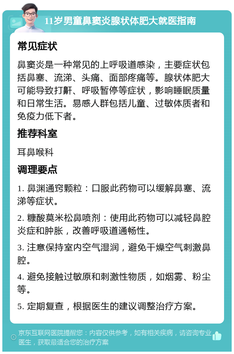 11岁男童鼻窦炎腺状体肥大就医指南 常见症状 鼻窦炎是一种常见的上呼吸道感染，主要症状包括鼻塞、流涕、头痛、面部疼痛等。腺状体肥大可能导致打鼾、呼吸暂停等症状，影响睡眠质量和日常生活。易感人群包括儿童、过敏体质者和免疫力低下者。 推荐科室 耳鼻喉科 调理要点 1. 鼻渊通窍颗粒：口服此药物可以缓解鼻塞、流涕等症状。 2. 糠酸莫米松鼻喷剂：使用此药物可以减轻鼻腔炎症和肿胀，改善呼吸道通畅性。 3. 注意保持室内空气湿润，避免干燥空气刺激鼻腔。 4. 避免接触过敏原和刺激性物质，如烟雾、粉尘等。 5. 定期复查，根据医生的建议调整治疗方案。