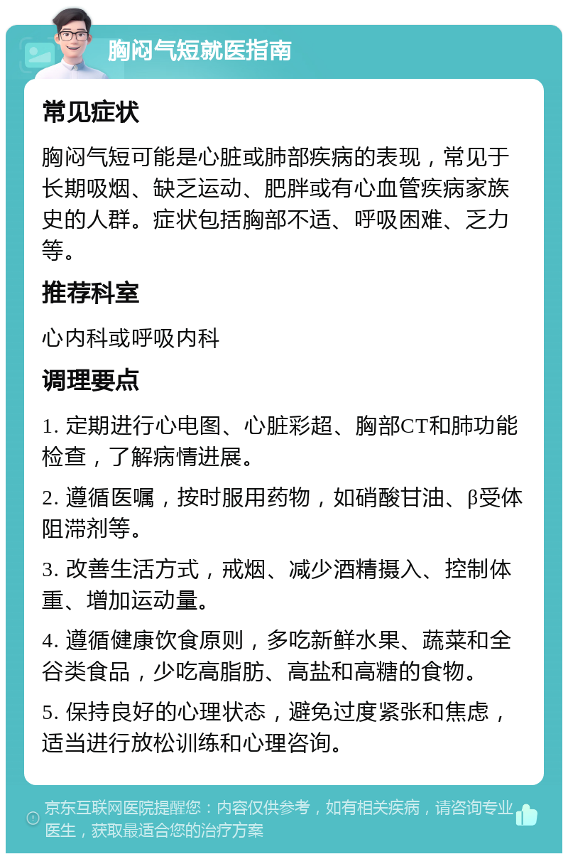 胸闷气短就医指南 常见症状 胸闷气短可能是心脏或肺部疾病的表现，常见于长期吸烟、缺乏运动、肥胖或有心血管疾病家族史的人群。症状包括胸部不适、呼吸困难、乏力等。 推荐科室 心内科或呼吸内科 调理要点 1. 定期进行心电图、心脏彩超、胸部CT和肺功能检查，了解病情进展。 2. 遵循医嘱，按时服用药物，如硝酸甘油、β受体阻滞剂等。 3. 改善生活方式，戒烟、减少酒精摄入、控制体重、增加运动量。 4. 遵循健康饮食原则，多吃新鲜水果、蔬菜和全谷类食品，少吃高脂肪、高盐和高糖的食物。 5. 保持良好的心理状态，避免过度紧张和焦虑，适当进行放松训练和心理咨询。