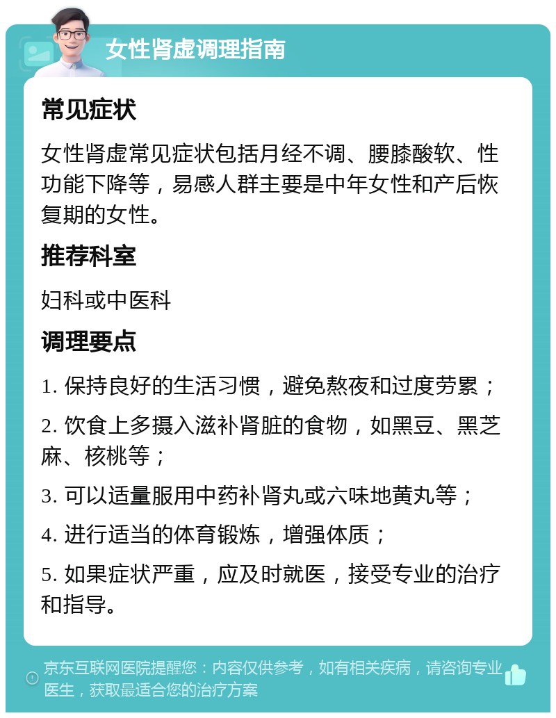 女性肾虚调理指南 常见症状 女性肾虚常见症状包括月经不调、腰膝酸软、性功能下降等，易感人群主要是中年女性和产后恢复期的女性。 推荐科室 妇科或中医科 调理要点 1. 保持良好的生活习惯，避免熬夜和过度劳累； 2. 饮食上多摄入滋补肾脏的食物，如黑豆、黑芝麻、核桃等； 3. 可以适量服用中药补肾丸或六味地黄丸等； 4. 进行适当的体育锻炼，增强体质； 5. 如果症状严重，应及时就医，接受专业的治疗和指导。