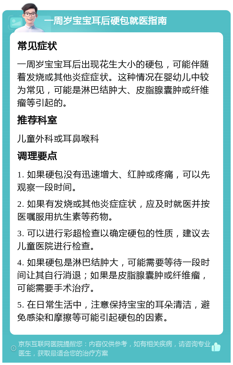 一周岁宝宝耳后硬包就医指南 常见症状 一周岁宝宝耳后出现花生大小的硬包，可能伴随着发烧或其他炎症症状。这种情况在婴幼儿中较为常见，可能是淋巴结肿大、皮脂腺囊肿或纤维瘤等引起的。 推荐科室 儿童外科或耳鼻喉科 调理要点 1. 如果硬包没有迅速增大、红肿或疼痛，可以先观察一段时间。 2. 如果有发烧或其他炎症症状，应及时就医并按医嘱服用抗生素等药物。 3. 可以进行彩超检查以确定硬包的性质，建议去儿童医院进行检查。 4. 如果硬包是淋巴结肿大，可能需要等待一段时间让其自行消退；如果是皮脂腺囊肿或纤维瘤，可能需要手术治疗。 5. 在日常生活中，注意保持宝宝的耳朵清洁，避免感染和摩擦等可能引起硬包的因素。