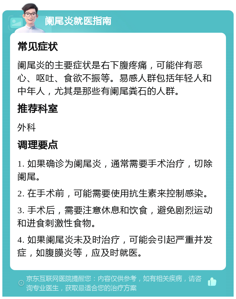 阑尾炎就医指南 常见症状 阑尾炎的主要症状是右下腹疼痛，可能伴有恶心、呕吐、食欲不振等。易感人群包括年轻人和中年人，尤其是那些有阑尾粪石的人群。 推荐科室 外科 调理要点 1. 如果确诊为阑尾炎，通常需要手术治疗，切除阑尾。 2. 在手术前，可能需要使用抗生素来控制感染。 3. 手术后，需要注意休息和饮食，避免剧烈运动和进食刺激性食物。 4. 如果阑尾炎未及时治疗，可能会引起严重并发症，如腹膜炎等，应及时就医。