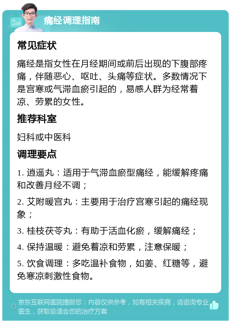 痛经调理指南 常见症状 痛经是指女性在月经期间或前后出现的下腹部疼痛，伴随恶心、呕吐、头痛等症状。多数情况下是宫寒或气滞血瘀引起的，易感人群为经常着凉、劳累的女性。 推荐科室 妇科或中医科 调理要点 1. 逍遥丸：适用于气滞血瘀型痛经，能缓解疼痛和改善月经不调； 2. 艾附暖宫丸：主要用于治疗宫寒引起的痛经现象； 3. 桂枝茯苓丸：有助于活血化瘀，缓解痛经； 4. 保持温暖：避免着凉和劳累，注意保暖； 5. 饮食调理：多吃温补食物，如姜、红糖等，避免寒凉刺激性食物。