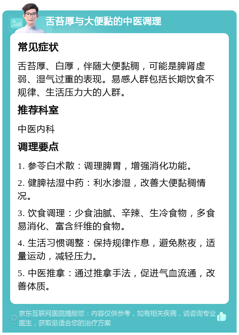 舌苔厚与大便黏的中医调理 常见症状 舌苔厚、白厚，伴随大便黏稠，可能是脾肾虚弱、湿气过重的表现。易感人群包括长期饮食不规律、生活压力大的人群。 推荐科室 中医内科 调理要点 1. 参苓白术散：调理脾胃，增强消化功能。 2. 健脾祛湿中药：利水渗湿，改善大便黏稠情况。 3. 饮食调理：少食油腻、辛辣、生冷食物，多食易消化、富含纤维的食物。 4. 生活习惯调整：保持规律作息，避免熬夜，适量运动，减轻压力。 5. 中医推拿：通过推拿手法，促进气血流通，改善体质。