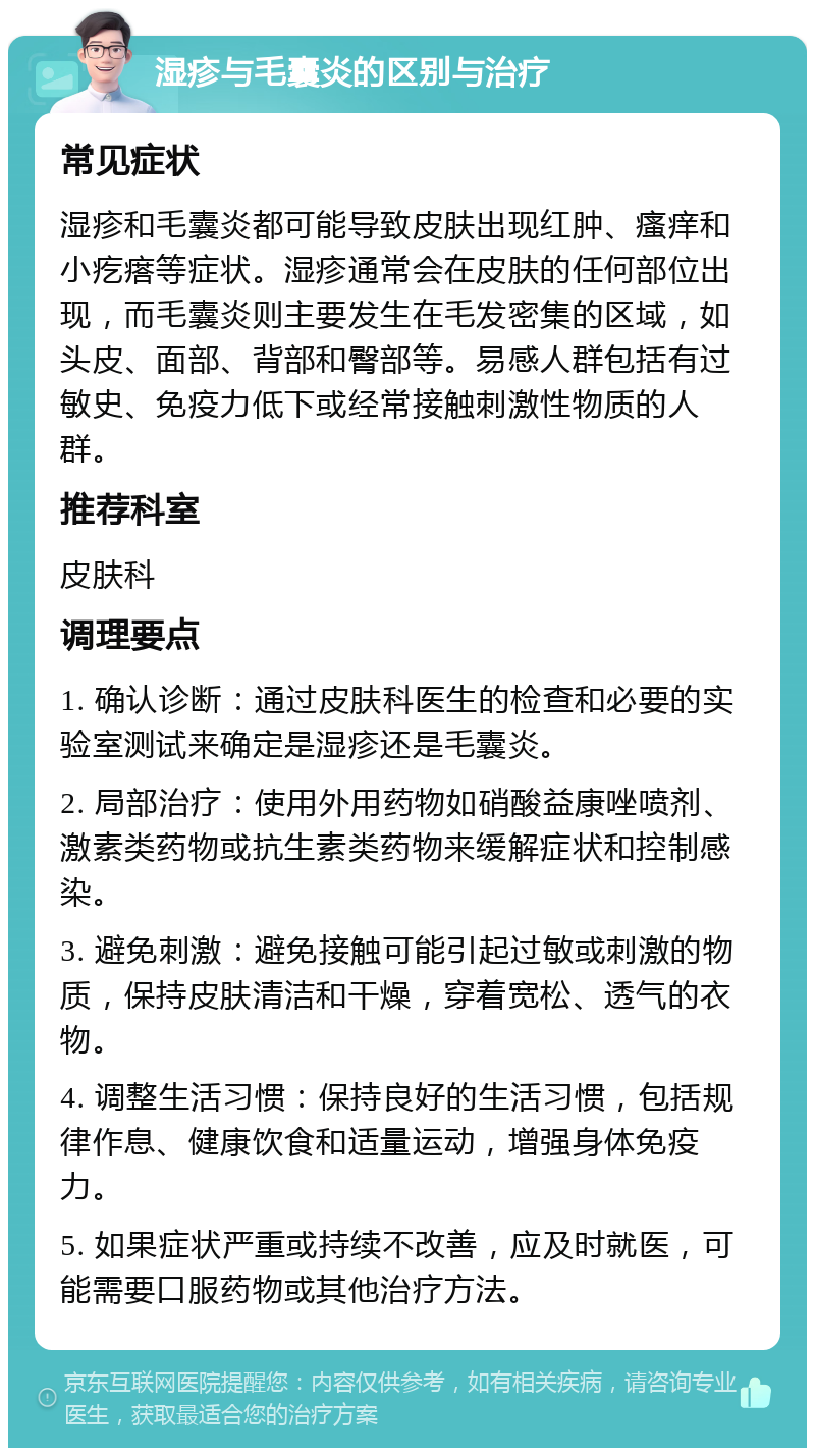 湿疹与毛囊炎的区别与治疗 常见症状 湿疹和毛囊炎都可能导致皮肤出现红肿、瘙痒和小疙瘩等症状。湿疹通常会在皮肤的任何部位出现，而毛囊炎则主要发生在毛发密集的区域，如头皮、面部、背部和臀部等。易感人群包括有过敏史、免疫力低下或经常接触刺激性物质的人群。 推荐科室 皮肤科 调理要点 1. 确认诊断：通过皮肤科医生的检查和必要的实验室测试来确定是湿疹还是毛囊炎。 2. 局部治疗：使用外用药物如硝酸益康唑喷剂、激素类药物或抗生素类药物来缓解症状和控制感染。 3. 避免刺激：避免接触可能引起过敏或刺激的物质，保持皮肤清洁和干燥，穿着宽松、透气的衣物。 4. 调整生活习惯：保持良好的生活习惯，包括规律作息、健康饮食和适量运动，增强身体免疫力。 5. 如果症状严重或持续不改善，应及时就医，可能需要口服药物或其他治疗方法。