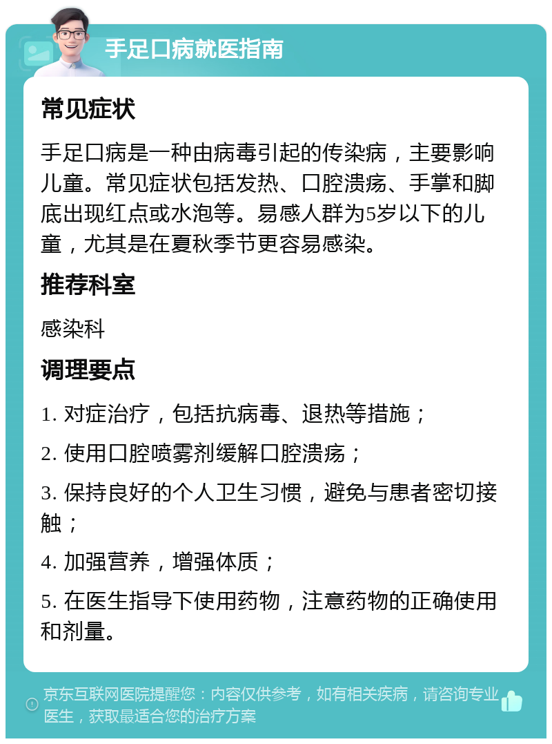 手足口病就医指南 常见症状 手足口病是一种由病毒引起的传染病，主要影响儿童。常见症状包括发热、口腔溃疡、手掌和脚底出现红点或水泡等。易感人群为5岁以下的儿童，尤其是在夏秋季节更容易感染。 推荐科室 感染科 调理要点 1. 对症治疗，包括抗病毒、退热等措施； 2. 使用口腔喷雾剂缓解口腔溃疡； 3. 保持良好的个人卫生习惯，避免与患者密切接触； 4. 加强营养，增强体质； 5. 在医生指导下使用药物，注意药物的正确使用和剂量。