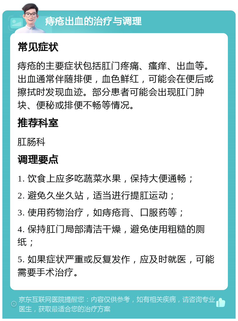 痔疮出血的治疗与调理 常见症状 痔疮的主要症状包括肛门疼痛、瘙痒、出血等。出血通常伴随排便，血色鲜红，可能会在便后或擦拭时发现血迹。部分患者可能会出现肛门肿块、便秘或排便不畅等情况。 推荐科室 肛肠科 调理要点 1. 饮食上应多吃蔬菜水果，保持大便通畅； 2. 避免久坐久站，适当进行提肛运动； 3. 使用药物治疗，如痔疮膏、口服药等； 4. 保持肛门局部清洁干燥，避免使用粗糙的厕纸； 5. 如果症状严重或反复发作，应及时就医，可能需要手术治疗。