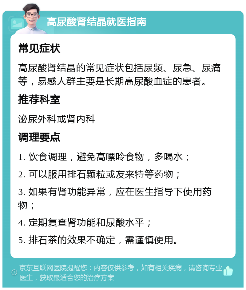 高尿酸肾结晶就医指南 常见症状 高尿酸肾结晶的常见症状包括尿频、尿急、尿痛等，易感人群主要是长期高尿酸血症的患者。 推荐科室 泌尿外科或肾内科 调理要点 1. 饮食调理，避免高嘌呤食物，多喝水； 2. 可以服用排石颗粒或友来特等药物； 3. 如果有肾功能异常，应在医生指导下使用药物； 4. 定期复查肾功能和尿酸水平； 5. 排石茶的效果不确定，需谨慎使用。