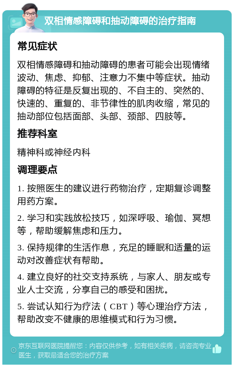 双相情感障碍和抽动障碍的治疗指南 常见症状 双相情感障碍和抽动障碍的患者可能会出现情绪波动、焦虑、抑郁、注意力不集中等症状。抽动障碍的特征是反复出现的、不自主的、突然的、快速的、重复的、非节律性的肌肉收缩，常见的抽动部位包括面部、头部、颈部、四肢等。 推荐科室 精神科或神经内科 调理要点 1. 按照医生的建议进行药物治疗，定期复诊调整用药方案。 2. 学习和实践放松技巧，如深呼吸、瑜伽、冥想等，帮助缓解焦虑和压力。 3. 保持规律的生活作息，充足的睡眠和适量的运动对改善症状有帮助。 4. 建立良好的社交支持系统，与家人、朋友或专业人士交流，分享自己的感受和困扰。 5. 尝试认知行为疗法（CBT）等心理治疗方法，帮助改变不健康的思维模式和行为习惯。