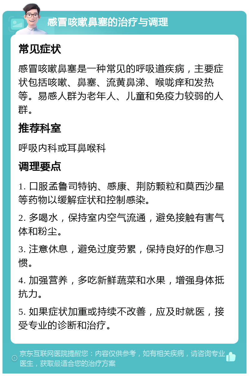 感冒咳嗽鼻塞的治疗与调理 常见症状 感冒咳嗽鼻塞是一种常见的呼吸道疾病，主要症状包括咳嗽、鼻塞、流黄鼻涕、喉咙痒和发热等。易感人群为老年人、儿童和免疫力较弱的人群。 推荐科室 呼吸内科或耳鼻喉科 调理要点 1. 口服孟鲁司特钠、感康、荆防颗粒和莫西沙星等药物以缓解症状和控制感染。 2. 多喝水，保持室内空气流通，避免接触有害气体和粉尘。 3. 注意休息，避免过度劳累，保持良好的作息习惯。 4. 加强营养，多吃新鲜蔬菜和水果，增强身体抵抗力。 5. 如果症状加重或持续不改善，应及时就医，接受专业的诊断和治疗。