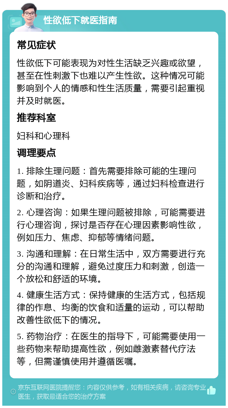 性欲低下就医指南 常见症状 性欲低下可能表现为对性生活缺乏兴趣或欲望，甚至在性刺激下也难以产生性欲。这种情况可能影响到个人的情感和性生活质量，需要引起重视并及时就医。 推荐科室 妇科和心理科 调理要点 1. 排除生理问题：首先需要排除可能的生理问题，如阴道炎、妇科疾病等，通过妇科检查进行诊断和治疗。 2. 心理咨询：如果生理问题被排除，可能需要进行心理咨询，探讨是否存在心理因素影响性欲，例如压力、焦虑、抑郁等情绪问题。 3. 沟通和理解：在日常生活中，双方需要进行充分的沟通和理解，避免过度压力和刺激，创造一个放松和舒适的环境。 4. 健康生活方式：保持健康的生活方式，包括规律的作息、均衡的饮食和适量的运动，可以帮助改善性欲低下的情况。 5. 药物治疗：在医生的指导下，可能需要使用一些药物来帮助提高性欲，例如雌激素替代疗法等，但需谨慎使用并遵循医嘱。