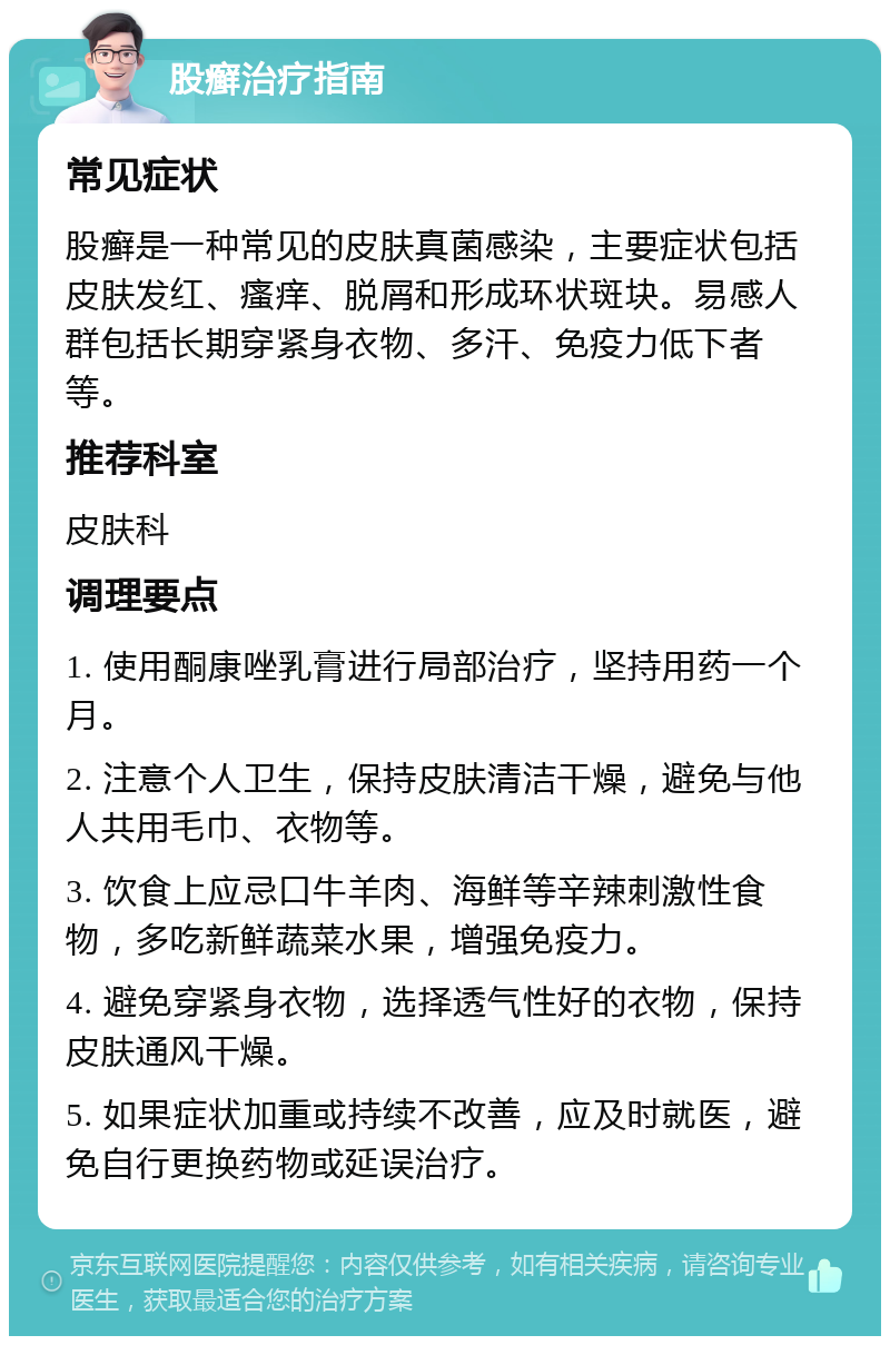 股癣治疗指南 常见症状 股癣是一种常见的皮肤真菌感染，主要症状包括皮肤发红、瘙痒、脱屑和形成环状斑块。易感人群包括长期穿紧身衣物、多汗、免疫力低下者等。 推荐科室 皮肤科 调理要点 1. 使用酮康唑乳膏进行局部治疗，坚持用药一个月。 2. 注意个人卫生，保持皮肤清洁干燥，避免与他人共用毛巾、衣物等。 3. 饮食上应忌口牛羊肉、海鲜等辛辣刺激性食物，多吃新鲜蔬菜水果，增强免疫力。 4. 避免穿紧身衣物，选择透气性好的衣物，保持皮肤通风干燥。 5. 如果症状加重或持续不改善，应及时就医，避免自行更换药物或延误治疗。