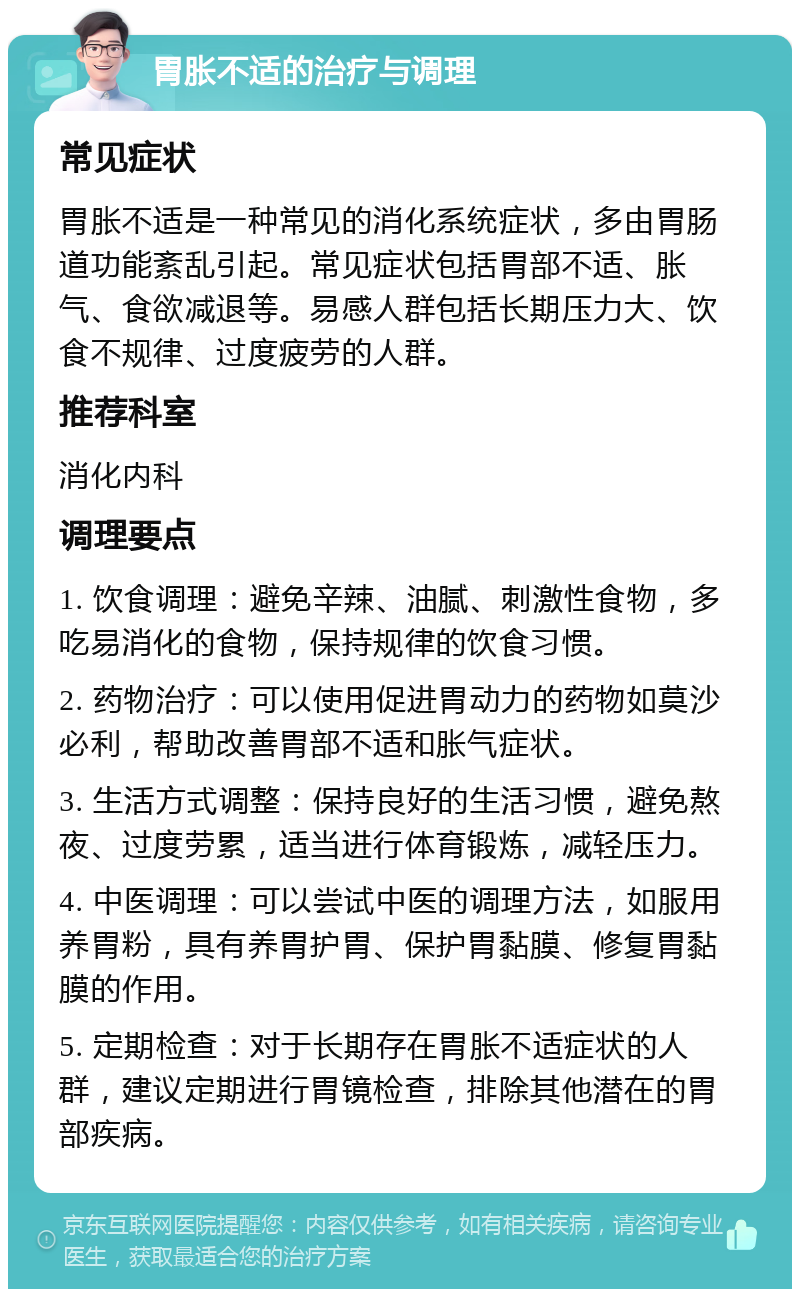 胃胀不适的治疗与调理 常见症状 胃胀不适是一种常见的消化系统症状，多由胃肠道功能紊乱引起。常见症状包括胃部不适、胀气、食欲减退等。易感人群包括长期压力大、饮食不规律、过度疲劳的人群。 推荐科室 消化内科 调理要点 1. 饮食调理：避免辛辣、油腻、刺激性食物，多吃易消化的食物，保持规律的饮食习惯。 2. 药物治疗：可以使用促进胃动力的药物如莫沙必利，帮助改善胃部不适和胀气症状。 3. 生活方式调整：保持良好的生活习惯，避免熬夜、过度劳累，适当进行体育锻炼，减轻压力。 4. 中医调理：可以尝试中医的调理方法，如服用养胃粉，具有养胃护胃、保护胃黏膜、修复胃黏膜的作用。 5. 定期检查：对于长期存在胃胀不适症状的人群，建议定期进行胃镜检查，排除其他潜在的胃部疾病。