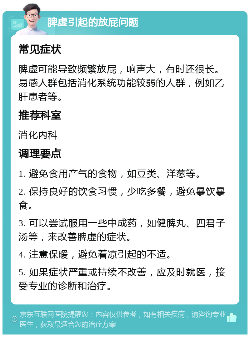 脾虚引起的放屁问题 常见症状 脾虚可能导致频繁放屁，响声大，有时还很长。易感人群包括消化系统功能较弱的人群，例如乙肝患者等。 推荐科室 消化内科 调理要点 1. 避免食用产气的食物，如豆类、洋葱等。 2. 保持良好的饮食习惯，少吃多餐，避免暴饮暴食。 3. 可以尝试服用一些中成药，如健脾丸、四君子汤等，来改善脾虚的症状。 4. 注意保暖，避免着凉引起的不适。 5. 如果症状严重或持续不改善，应及时就医，接受专业的诊断和治疗。