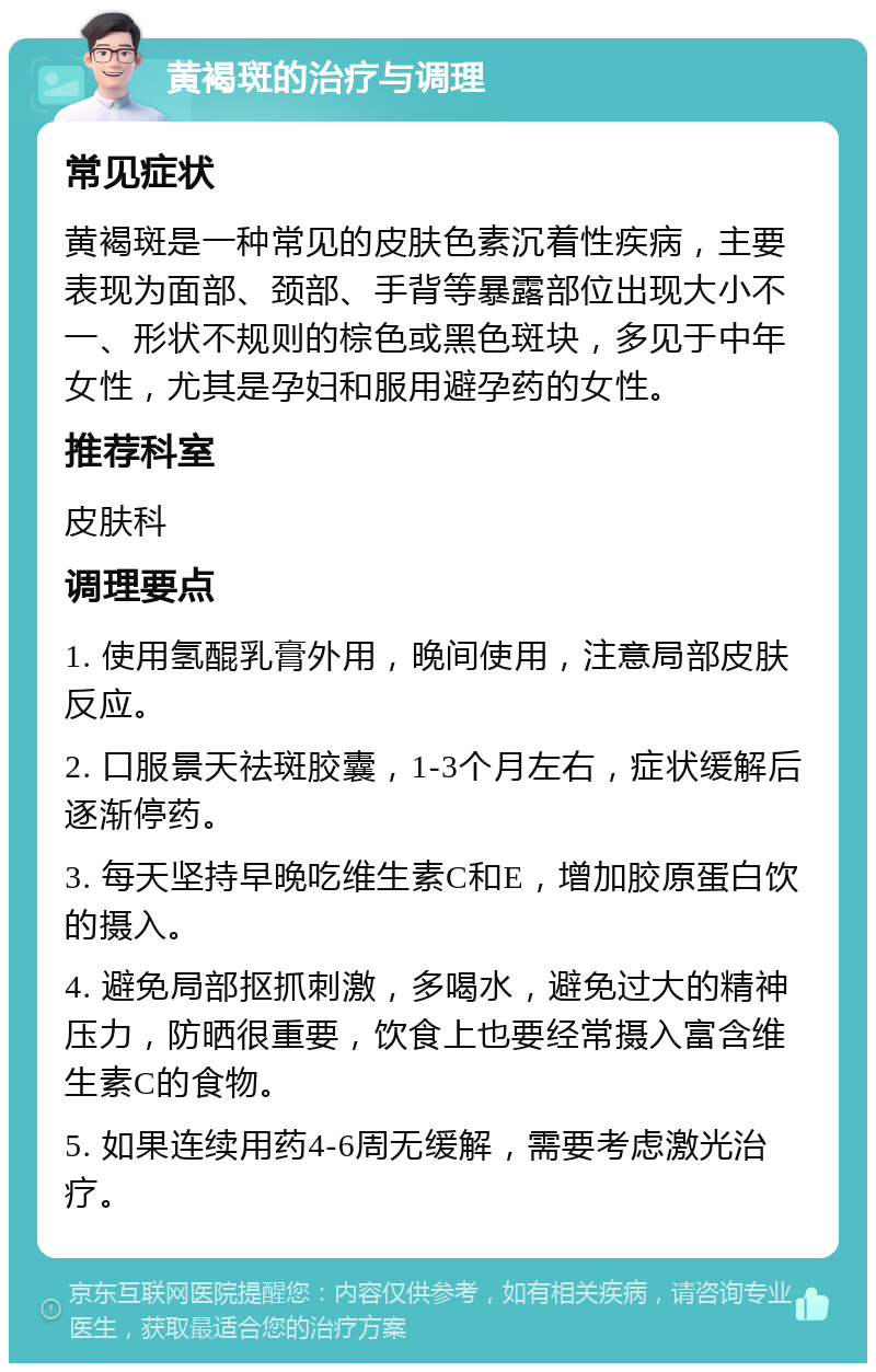 黄褐斑的治疗与调理 常见症状 黄褐斑是一种常见的皮肤色素沉着性疾病，主要表现为面部、颈部、手背等暴露部位出现大小不一、形状不规则的棕色或黑色斑块，多见于中年女性，尤其是孕妇和服用避孕药的女性。 推荐科室 皮肤科 调理要点 1. 使用氢醌乳膏外用，晚间使用，注意局部皮肤反应。 2. 口服景天祛斑胶囊，1-3个月左右，症状缓解后逐渐停药。 3. 每天坚持早晚吃维生素C和E，增加胶原蛋白饮的摄入。 4. 避免局部抠抓刺激，多喝水，避免过大的精神压力，防晒很重要，饮食上也要经常摄入富含维生素C的食物。 5. 如果连续用药4-6周无缓解，需要考虑激光治疗。