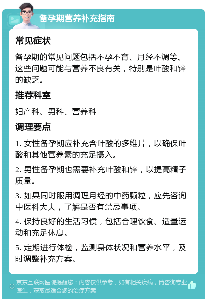 备孕期营养补充指南 常见症状 备孕期的常见问题包括不孕不育、月经不调等。这些问题可能与营养不良有关，特别是叶酸和锌的缺乏。 推荐科室 妇产科、男科、营养科 调理要点 1. 女性备孕期应补充含叶酸的多维片，以确保叶酸和其他营养素的充足摄入。 2. 男性备孕期也需要补充叶酸和锌，以提高精子质量。 3. 如果同时服用调理月经的中药颗粒，应先咨询中医科大夫，了解是否有禁忌事项。 4. 保持良好的生活习惯，包括合理饮食、适量运动和充足休息。 5. 定期进行体检，监测身体状况和营养水平，及时调整补充方案。