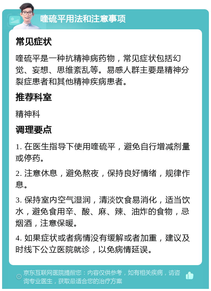 喹硫平用法和注意事项 常见症状 喹硫平是一种抗精神病药物，常见症状包括幻觉、妄想、思维紊乱等。易感人群主要是精神分裂症患者和其他精神疾病患者。 推荐科室 精神科 调理要点 1. 在医生指导下使用喹硫平，避免自行增减剂量或停药。 2. 注意休息，避免熬夜，保持良好情绪，规律作息。 3. 保持室内空气湿润，清淡饮食易消化，适当饮水，避免食用辛、酸、麻、辣、油炸的食物，忌烟酒，注意保暖。 4. 如果症状或者病情没有缓解或者加重，建议及时线下公立医院就诊，以免病情延误。