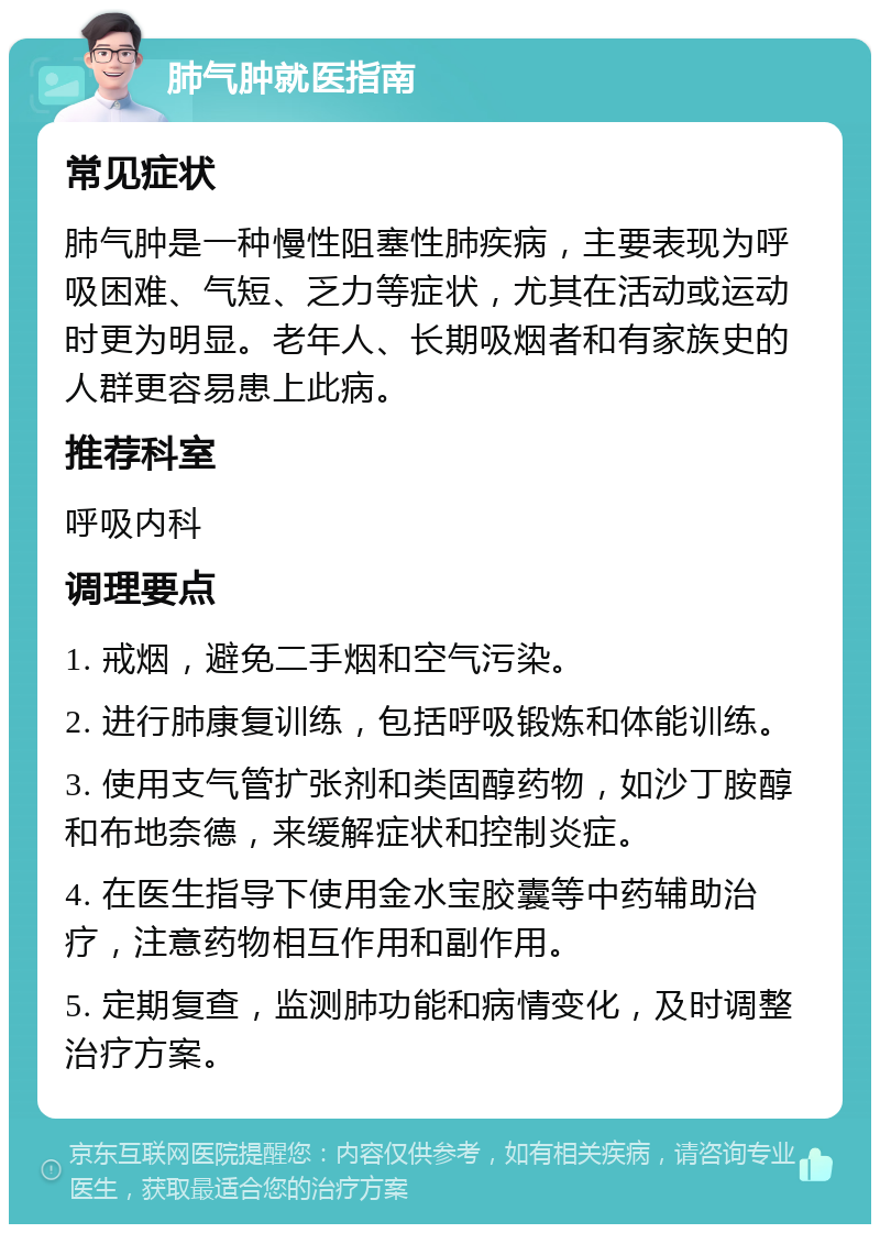 肺气肿就医指南 常见症状 肺气肿是一种慢性阻塞性肺疾病，主要表现为呼吸困难、气短、乏力等症状，尤其在活动或运动时更为明显。老年人、长期吸烟者和有家族史的人群更容易患上此病。 推荐科室 呼吸内科 调理要点 1. 戒烟，避免二手烟和空气污染。 2. 进行肺康复训练，包括呼吸锻炼和体能训练。 3. 使用支气管扩张剂和类固醇药物，如沙丁胺醇和布地奈德，来缓解症状和控制炎症。 4. 在医生指导下使用金水宝胶囊等中药辅助治疗，注意药物相互作用和副作用。 5. 定期复查，监测肺功能和病情变化，及时调整治疗方案。