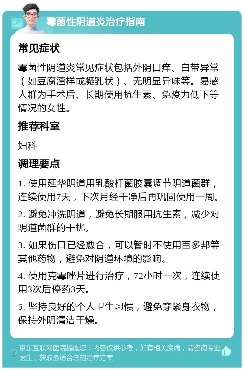 霉菌性阴道炎治疗指南 常见症状 霉菌性阴道炎常见症状包括外阴口痒、白带异常（如豆腐渣样或凝乳状）、无明显异味等。易感人群为手术后、长期使用抗生素、免疫力低下等情况的女性。 推荐科室 妇科 调理要点 1. 使用延华阴道用乳酸杆菌胶囊调节阴道菌群，连续使用7天，下次月经干净后再巩固使用一周。 2. 避免冲洗阴道，避免长期服用抗生素，减少对阴道菌群的干扰。 3. 如果伤口已经愈合，可以暂时不使用百多邦等其他药物，避免对阴道环境的影响。 4. 使用克霉唑片进行治疗，72小时一次，连续使用3次后停药3天。 5. 坚持良好的个人卫生习惯，避免穿紧身衣物，保持外阴清洁干燥。