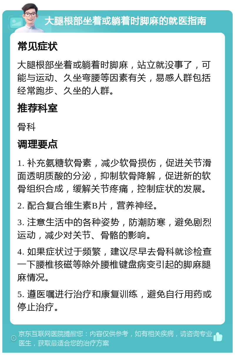 大腿根部坐着或躺着时脚麻的就医指南 常见症状 大腿根部坐着或躺着时脚麻，站立就没事了，可能与运动、久坐弯腰等因素有关，易感人群包括经常跑步、久坐的人群。 推荐科室 骨科 调理要点 1. 补充氨糖软骨素，减少软骨损伤，促进关节滑面透明质酸的分泌，抑制软骨降解，促进新的软骨组织合成，缓解关节疼痛，控制症状的发展。 2. 配合复合维生素B片，营养神经。 3. 注意生活中的各种姿势，防潮防寒，避免剧烈运动，减少对关节、骨骼的影响。 4. 如果症状过于频繁，建议尽早去骨科就诊检查一下腰椎核磁等除外腰椎键盘病变引起的脚麻腿麻情况。 5. 遵医嘱进行治疗和康复训练，避免自行用药或停止治疗。