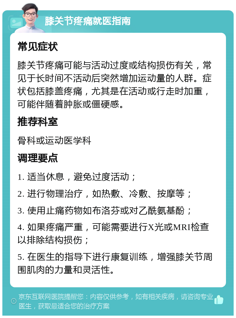 膝关节疼痛就医指南 常见症状 膝关节疼痛可能与活动过度或结构损伤有关，常见于长时间不活动后突然增加运动量的人群。症状包括膝盖疼痛，尤其是在活动或行走时加重，可能伴随着肿胀或僵硬感。 推荐科室 骨科或运动医学科 调理要点 1. 适当休息，避免过度活动； 2. 进行物理治疗，如热敷、冷敷、按摩等； 3. 使用止痛药物如布洛芬或对乙酰氨基酚； 4. 如果疼痛严重，可能需要进行X光或MRI检查以排除结构损伤； 5. 在医生的指导下进行康复训练，增强膝关节周围肌肉的力量和灵活性。