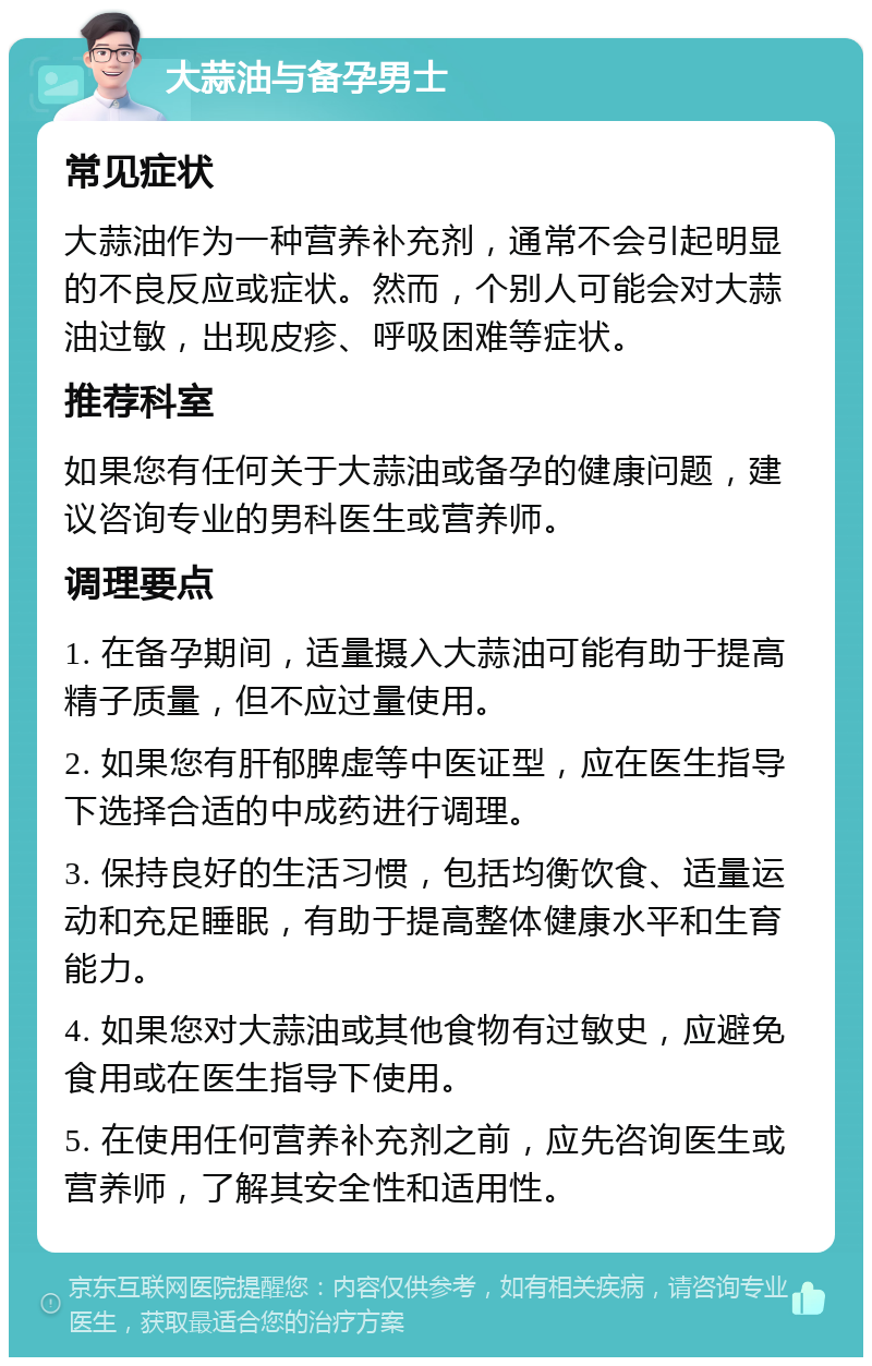 大蒜油与备孕男士 常见症状 大蒜油作为一种营养补充剂，通常不会引起明显的不良反应或症状。然而，个别人可能会对大蒜油过敏，出现皮疹、呼吸困难等症状。 推荐科室 如果您有任何关于大蒜油或备孕的健康问题，建议咨询专业的男科医生或营养师。 调理要点 1. 在备孕期间，适量摄入大蒜油可能有助于提高精子质量，但不应过量使用。 2. 如果您有肝郁脾虚等中医证型，应在医生指导下选择合适的中成药进行调理。 3. 保持良好的生活习惯，包括均衡饮食、适量运动和充足睡眠，有助于提高整体健康水平和生育能力。 4. 如果您对大蒜油或其他食物有过敏史，应避免食用或在医生指导下使用。 5. 在使用任何营养补充剂之前，应先咨询医生或营养师，了解其安全性和适用性。