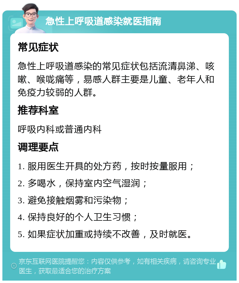 急性上呼吸道感染就医指南 常见症状 急性上呼吸道感染的常见症状包括流清鼻涕、咳嗽、喉咙痛等，易感人群主要是儿童、老年人和免疫力较弱的人群。 推荐科室 呼吸内科或普通内科 调理要点 1. 服用医生开具的处方药，按时按量服用； 2. 多喝水，保持室内空气湿润； 3. 避免接触烟雾和污染物； 4. 保持良好的个人卫生习惯； 5. 如果症状加重或持续不改善，及时就医。