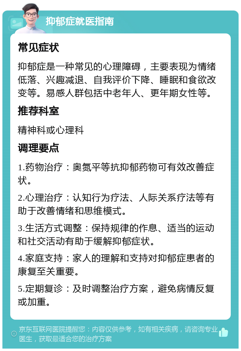 抑郁症就医指南 常见症状 抑郁症是一种常见的心理障碍，主要表现为情绪低落、兴趣减退、自我评价下降、睡眠和食欲改变等。易感人群包括中老年人、更年期女性等。 推荐科室 精神科或心理科 调理要点 1.药物治疗：奥氮平等抗抑郁药物可有效改善症状。 2.心理治疗：认知行为疗法、人际关系疗法等有助于改善情绪和思维模式。 3.生活方式调整：保持规律的作息、适当的运动和社交活动有助于缓解抑郁症状。 4.家庭支持：家人的理解和支持对抑郁症患者的康复至关重要。 5.定期复诊：及时调整治疗方案，避免病情反复或加重。