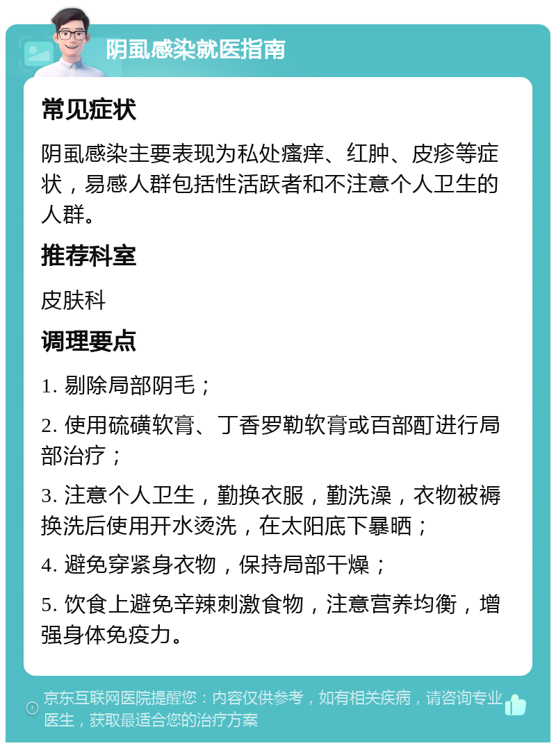 阴虱感染就医指南 常见症状 阴虱感染主要表现为私处瘙痒、红肿、皮疹等症状，易感人群包括性活跃者和不注意个人卫生的人群。 推荐科室 皮肤科 调理要点 1. 剔除局部阴毛； 2. 使用硫磺软膏、丁香罗勒软膏或百部酊进行局部治疗； 3. 注意个人卫生，勤换衣服，勤洗澡，衣物被褥换洗后使用开水烫洗，在太阳底下暴晒； 4. 避免穿紧身衣物，保持局部干燥； 5. 饮食上避免辛辣刺激食物，注意营养均衡，增强身体免疫力。