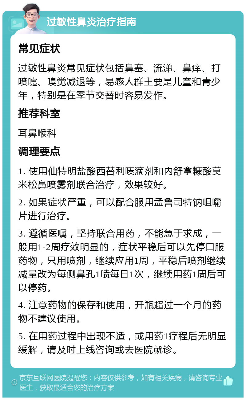 过敏性鼻炎治疗指南 常见症状 过敏性鼻炎常见症状包括鼻塞、流涕、鼻痒、打喷嚏、嗅觉减退等，易感人群主要是儿童和青少年，特别是在季节交替时容易发作。 推荐科室 耳鼻喉科 调理要点 1. 使用仙特明盐酸西替利嗪滴剂和内舒拿糠酸莫米松鼻喷雾剂联合治疗，效果较好。 2. 如果症状严重，可以配合服用孟鲁司特钠咀嚼片进行治疗。 3. 遵循医嘱，坚持联合用药，不能急于求成，一般用1-2周疗效明显的，症状平稳后可以先停口服药物，只用喷剂，继续应用1周，平稳后喷剂继续减量改为每侧鼻孔1喷每日1次，继续用药1周后可以停药。 4. 注意药物的保存和使用，开瓶超过一个月的药物不建议使用。 5. 在用药过程中出现不适，或用药1疗程后无明显缓解，请及时上线咨询或去医院就诊。