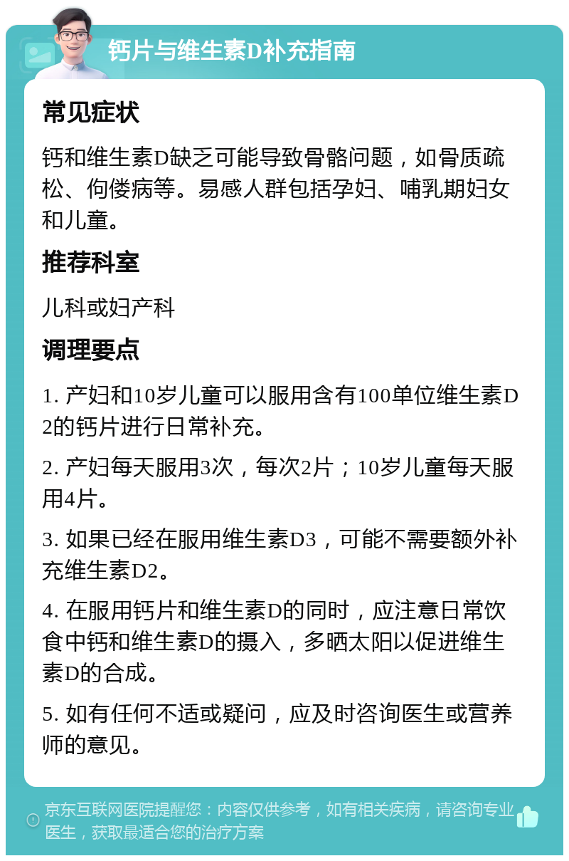 钙片与维生素D补充指南 常见症状 钙和维生素D缺乏可能导致骨骼问题，如骨质疏松、佝偻病等。易感人群包括孕妇、哺乳期妇女和儿童。 推荐科室 儿科或妇产科 调理要点 1. 产妇和10岁儿童可以服用含有100单位维生素D2的钙片进行日常补充。 2. 产妇每天服用3次，每次2片；10岁儿童每天服用4片。 3. 如果已经在服用维生素D3，可能不需要额外补充维生素D2。 4. 在服用钙片和维生素D的同时，应注意日常饮食中钙和维生素D的摄入，多晒太阳以促进维生素D的合成。 5. 如有任何不适或疑问，应及时咨询医生或营养师的意见。