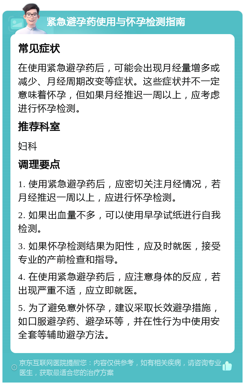 紧急避孕药使用与怀孕检测指南 常见症状 在使用紧急避孕药后，可能会出现月经量增多或减少、月经周期改变等症状。这些症状并不一定意味着怀孕，但如果月经推迟一周以上，应考虑进行怀孕检测。 推荐科室 妇科 调理要点 1. 使用紧急避孕药后，应密切关注月经情况，若月经推迟一周以上，应进行怀孕检测。 2. 如果出血量不多，可以使用早孕试纸进行自我检测。 3. 如果怀孕检测结果为阳性，应及时就医，接受专业的产前检查和指导。 4. 在使用紧急避孕药后，应注意身体的反应，若出现严重不适，应立即就医。 5. 为了避免意外怀孕，建议采取长效避孕措施，如口服避孕药、避孕环等，并在性行为中使用安全套等辅助避孕方法。