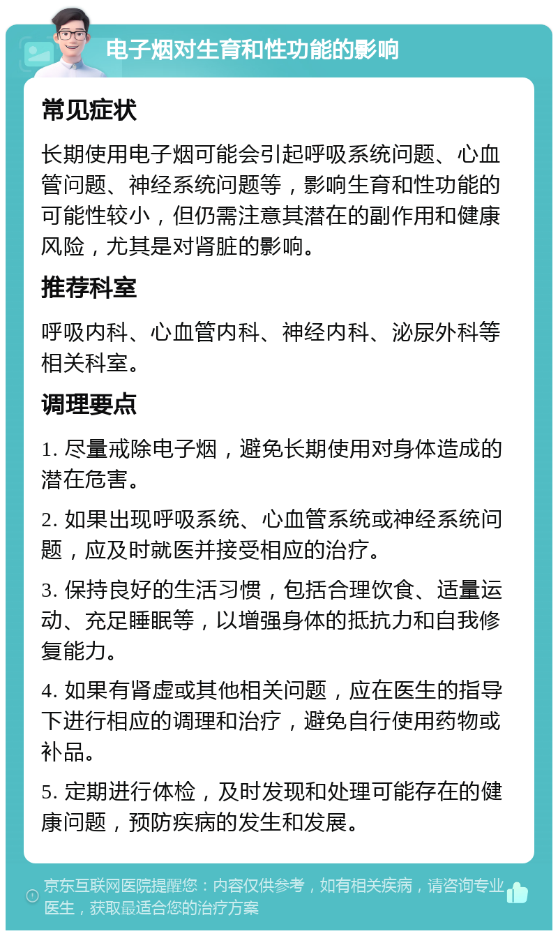 电子烟对生育和性功能的影响 常见症状 长期使用电子烟可能会引起呼吸系统问题、心血管问题、神经系统问题等，影响生育和性功能的可能性较小，但仍需注意其潜在的副作用和健康风险，尤其是对肾脏的影响。 推荐科室 呼吸内科、心血管内科、神经内科、泌尿外科等相关科室。 调理要点 1. 尽量戒除电子烟，避免长期使用对身体造成的潜在危害。 2. 如果出现呼吸系统、心血管系统或神经系统问题，应及时就医并接受相应的治疗。 3. 保持良好的生活习惯，包括合理饮食、适量运动、充足睡眠等，以增强身体的抵抗力和自我修复能力。 4. 如果有肾虚或其他相关问题，应在医生的指导下进行相应的调理和治疗，避免自行使用药物或补品。 5. 定期进行体检，及时发现和处理可能存在的健康问题，预防疾病的发生和发展。