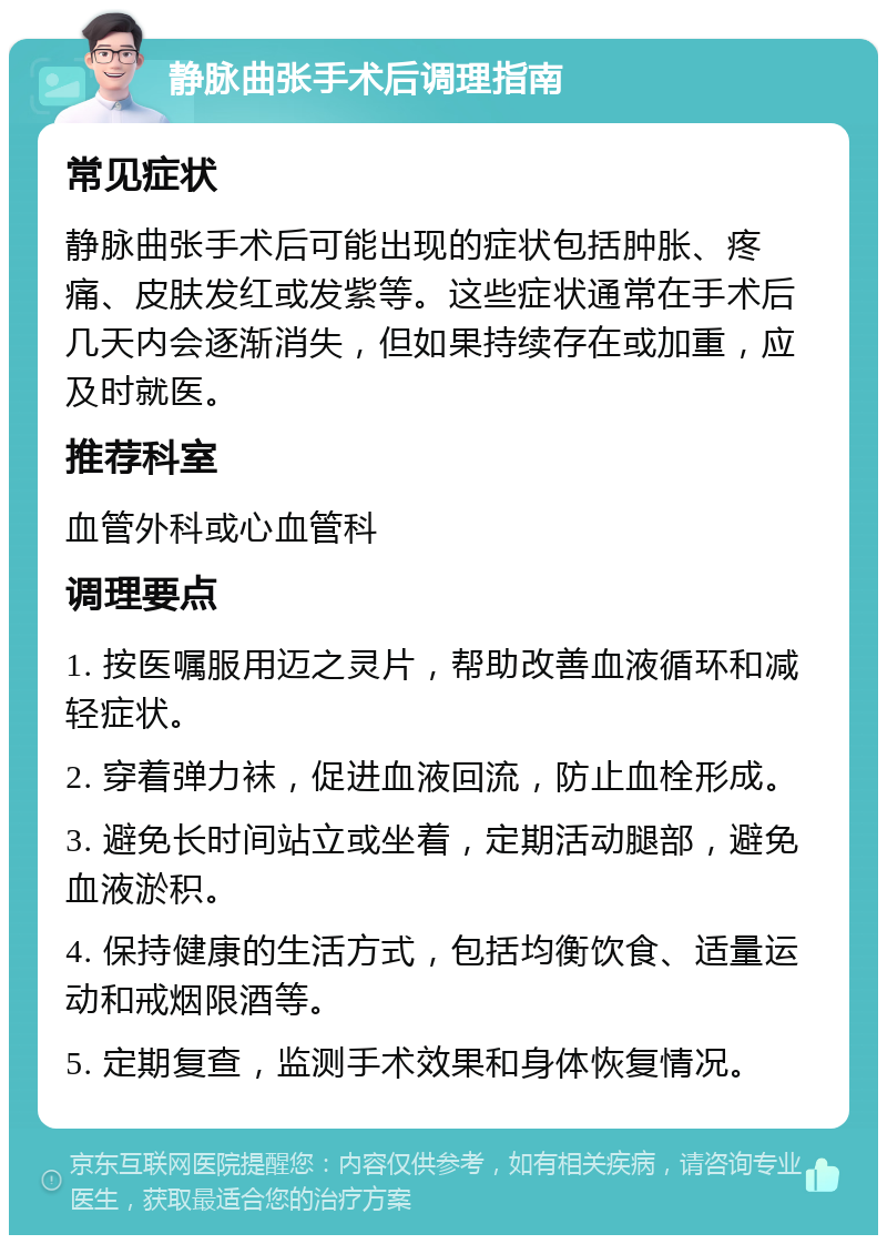 静脉曲张手术后调理指南 常见症状 静脉曲张手术后可能出现的症状包括肿胀、疼痛、皮肤发红或发紫等。这些症状通常在手术后几天内会逐渐消失，但如果持续存在或加重，应及时就医。 推荐科室 血管外科或心血管科 调理要点 1. 按医嘱服用迈之灵片，帮助改善血液循环和减轻症状。 2. 穿着弹力袜，促进血液回流，防止血栓形成。 3. 避免长时间站立或坐着，定期活动腿部，避免血液淤积。 4. 保持健康的生活方式，包括均衡饮食、适量运动和戒烟限酒等。 5. 定期复查，监测手术效果和身体恢复情况。