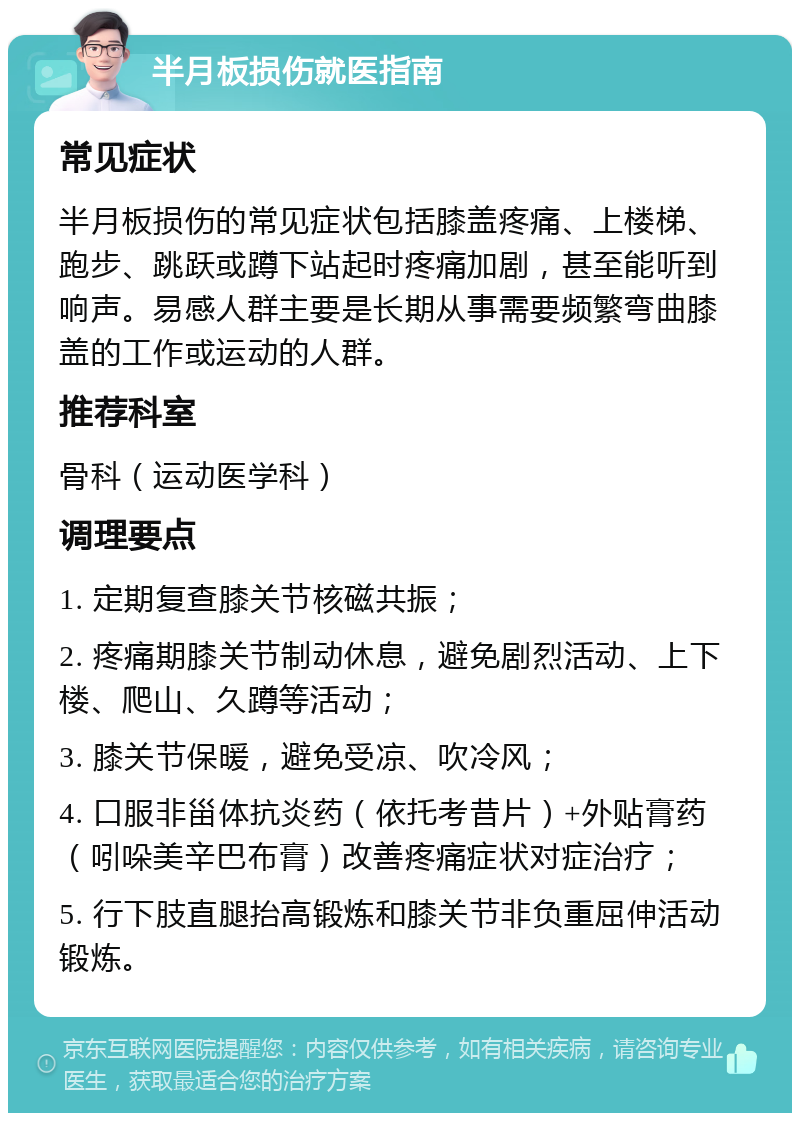 半月板损伤就医指南 常见症状 半月板损伤的常见症状包括膝盖疼痛、上楼梯、跑步、跳跃或蹲下站起时疼痛加剧，甚至能听到响声。易感人群主要是长期从事需要频繁弯曲膝盖的工作或运动的人群。 推荐科室 骨科（运动医学科） 调理要点 1. 定期复查膝关节核磁共振； 2. 疼痛期膝关节制动休息，避免剧烈活动、上下楼、爬山、久蹲等活动； 3. 膝关节保暖，避免受凉、吹冷风； 4. 口服非甾体抗炎药（依托考昔片）+外贴膏药（吲哚美辛巴布膏）改善疼痛症状对症治疗； 5. 行下肢直腿抬高锻炼和膝关节非负重屈伸活动锻炼。