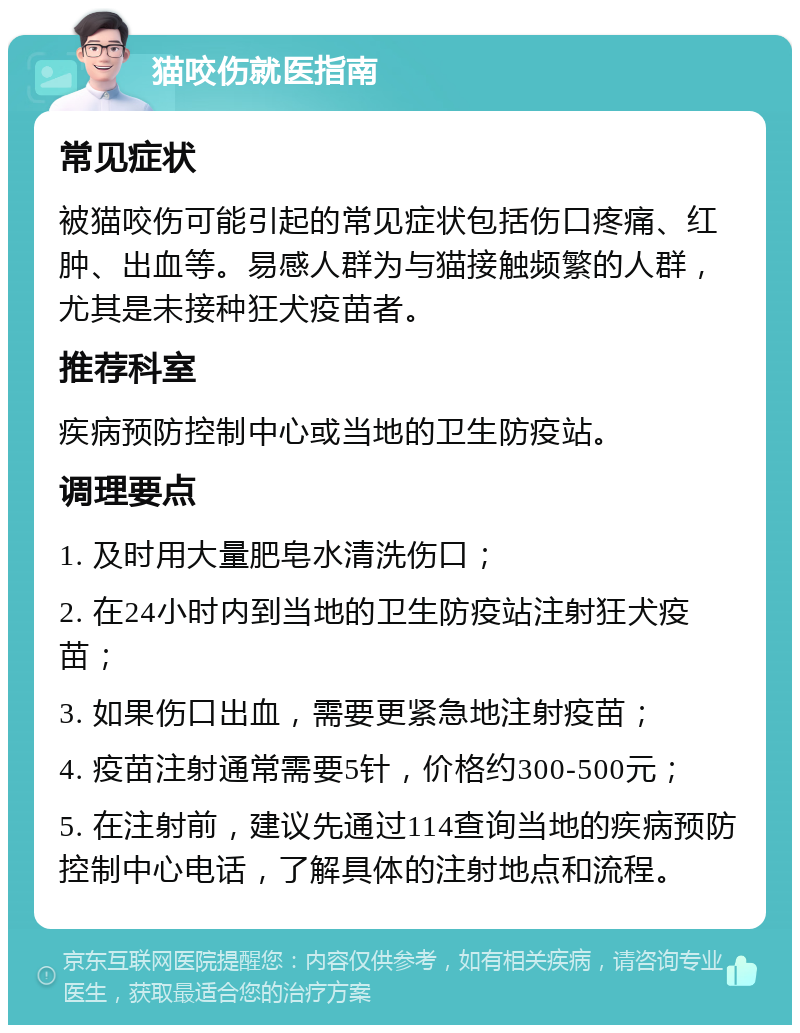 猫咬伤就医指南 常见症状 被猫咬伤可能引起的常见症状包括伤口疼痛、红肿、出血等。易感人群为与猫接触频繁的人群，尤其是未接种狂犬疫苗者。 推荐科室 疾病预防控制中心或当地的卫生防疫站。 调理要点 1. 及时用大量肥皂水清洗伤口； 2. 在24小时内到当地的卫生防疫站注射狂犬疫苗； 3. 如果伤口出血，需要更紧急地注射疫苗； 4. 疫苗注射通常需要5针，价格约300-500元； 5. 在注射前，建议先通过114查询当地的疾病预防控制中心电话，了解具体的注射地点和流程。