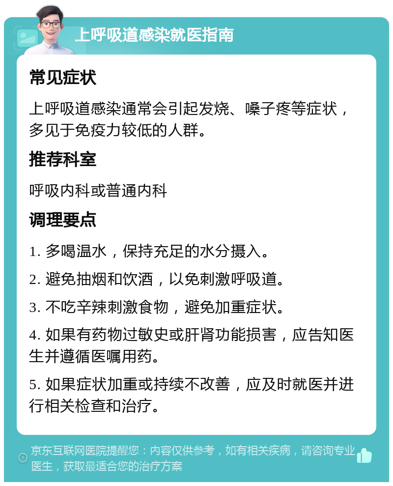 上呼吸道感染就医指南 常见症状 上呼吸道感染通常会引起发烧、嗓子疼等症状，多见于免疫力较低的人群。 推荐科室 呼吸内科或普通内科 调理要点 1. 多喝温水，保持充足的水分摄入。 2. 避免抽烟和饮酒，以免刺激呼吸道。 3. 不吃辛辣刺激食物，避免加重症状。 4. 如果有药物过敏史或肝肾功能损害，应告知医生并遵循医嘱用药。 5. 如果症状加重或持续不改善，应及时就医并进行相关检查和治疗。