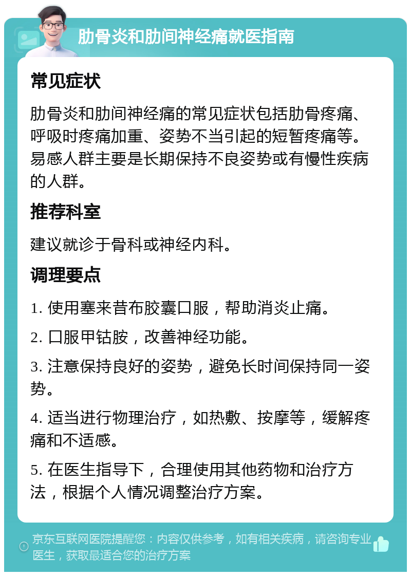 肋骨炎和肋间神经痛就医指南 常见症状 肋骨炎和肋间神经痛的常见症状包括肋骨疼痛、呼吸时疼痛加重、姿势不当引起的短暂疼痛等。易感人群主要是长期保持不良姿势或有慢性疾病的人群。 推荐科室 建议就诊于骨科或神经内科。 调理要点 1. 使用塞来昔布胶囊口服，帮助消炎止痛。 2. 口服甲钴胺，改善神经功能。 3. 注意保持良好的姿势，避免长时间保持同一姿势。 4. 适当进行物理治疗，如热敷、按摩等，缓解疼痛和不适感。 5. 在医生指导下，合理使用其他药物和治疗方法，根据个人情况调整治疗方案。