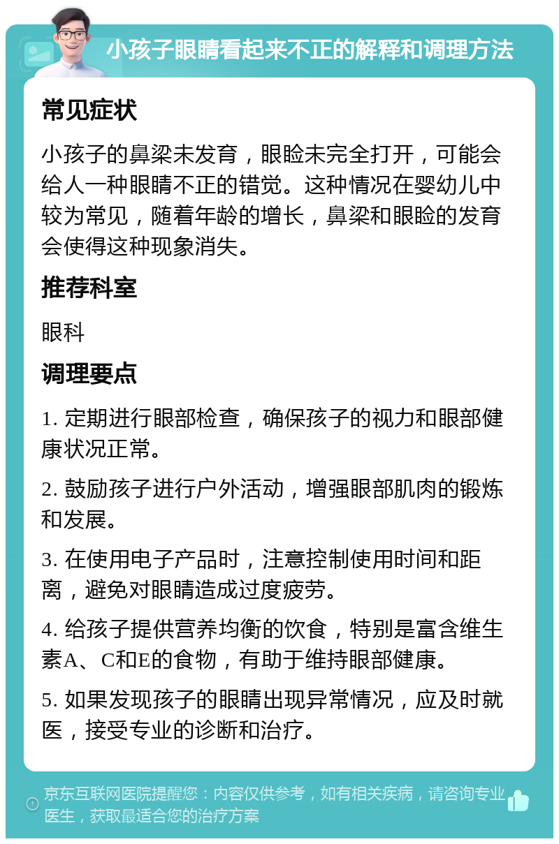 小孩子眼睛看起来不正的解释和调理方法 常见症状 小孩子的鼻梁未发育，眼睑未完全打开，可能会给人一种眼睛不正的错觉。这种情况在婴幼儿中较为常见，随着年龄的增长，鼻梁和眼睑的发育会使得这种现象消失。 推荐科室 眼科 调理要点 1. 定期进行眼部检查，确保孩子的视力和眼部健康状况正常。 2. 鼓励孩子进行户外活动，增强眼部肌肉的锻炼和发展。 3. 在使用电子产品时，注意控制使用时间和距离，避免对眼睛造成过度疲劳。 4. 给孩子提供营养均衡的饮食，特别是富含维生素A、C和E的食物，有助于维持眼部健康。 5. 如果发现孩子的眼睛出现异常情况，应及时就医，接受专业的诊断和治疗。