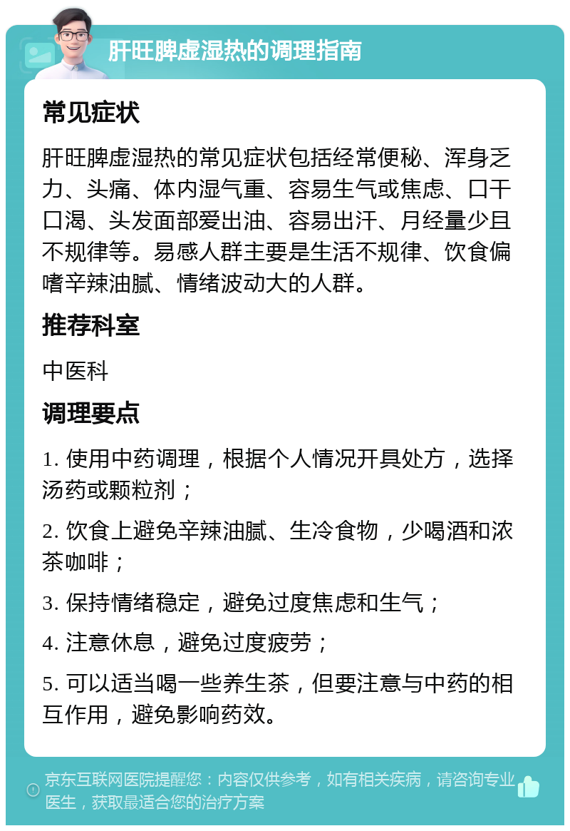 肝旺脾虚湿热的调理指南 常见症状 肝旺脾虚湿热的常见症状包括经常便秘、浑身乏力、头痛、体内湿气重、容易生气或焦虑、口干口渴、头发面部爱出油、容易出汗、月经量少且不规律等。易感人群主要是生活不规律、饮食偏嗜辛辣油腻、情绪波动大的人群。 推荐科室 中医科 调理要点 1. 使用中药调理，根据个人情况开具处方，选择汤药或颗粒剂； 2. 饮食上避免辛辣油腻、生冷食物，少喝酒和浓茶咖啡； 3. 保持情绪稳定，避免过度焦虑和生气； 4. 注意休息，避免过度疲劳； 5. 可以适当喝一些养生茶，但要注意与中药的相互作用，避免影响药效。