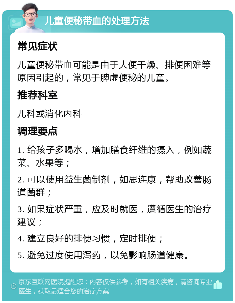 儿童便秘带血的处理方法 常见症状 儿童便秘带血可能是由于大便干燥、排便困难等原因引起的，常见于脾虚便秘的儿童。 推荐科室 儿科或消化内科 调理要点 1. 给孩子多喝水，增加膳食纤维的摄入，例如蔬菜、水果等； 2. 可以使用益生菌制剂，如思连康，帮助改善肠道菌群； 3. 如果症状严重，应及时就医，遵循医生的治疗建议； 4. 建立良好的排便习惯，定时排便； 5. 避免过度使用泻药，以免影响肠道健康。