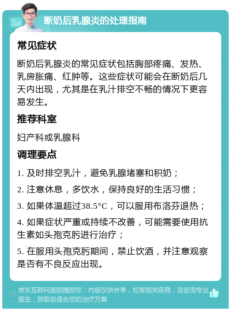 断奶后乳腺炎的处理指南 常见症状 断奶后乳腺炎的常见症状包括胸部疼痛、发热、乳房胀痛、红肿等。这些症状可能会在断奶后几天内出现，尤其是在乳汁排空不畅的情况下更容易发生。 推荐科室 妇产科或乳腺科 调理要点 1. 及时排空乳汁，避免乳腺堵塞和积奶； 2. 注意休息，多饮水，保持良好的生活习惯； 3. 如果体温超过38.5°C，可以服用布洛芬退热； 4. 如果症状严重或持续不改善，可能需要使用抗生素如头孢克肟进行治疗； 5. 在服用头孢克肟期间，禁止饮酒，并注意观察是否有不良反应出现。