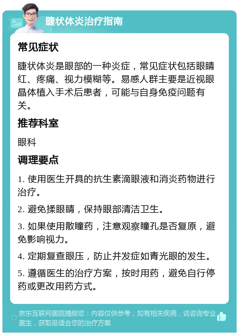 睫状体炎治疗指南 常见症状 睫状体炎是眼部的一种炎症，常见症状包括眼睛红、疼痛、视力模糊等。易感人群主要是近视眼晶体植入手术后患者，可能与自身免疫问题有关。 推荐科室 眼科 调理要点 1. 使用医生开具的抗生素滴眼液和消炎药物进行治疗。 2. 避免揉眼睛，保持眼部清洁卫生。 3. 如果使用散瞳药，注意观察瞳孔是否复原，避免影响视力。 4. 定期复查眼压，防止并发症如青光眼的发生。 5. 遵循医生的治疗方案，按时用药，避免自行停药或更改用药方式。