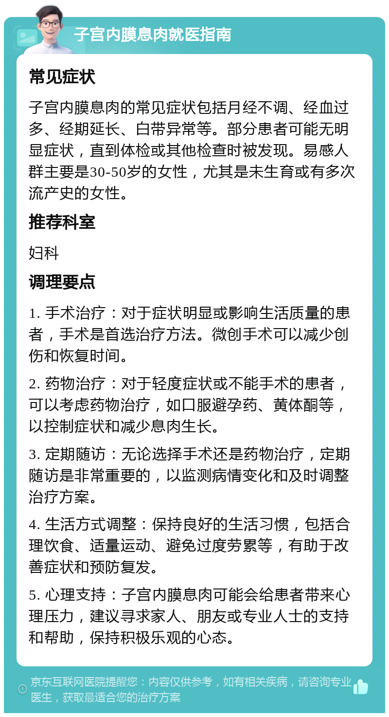 子宫内膜息肉就医指南 常见症状 子宫内膜息肉的常见症状包括月经不调、经血过多、经期延长、白带异常等。部分患者可能无明显症状，直到体检或其他检查时被发现。易感人群主要是30-50岁的女性，尤其是未生育或有多次流产史的女性。 推荐科室 妇科 调理要点 1. 手术治疗：对于症状明显或影响生活质量的患者，手术是首选治疗方法。微创手术可以减少创伤和恢复时间。 2. 药物治疗：对于轻度症状或不能手术的患者，可以考虑药物治疗，如口服避孕药、黄体酮等，以控制症状和减少息肉生长。 3. 定期随访：无论选择手术还是药物治疗，定期随访是非常重要的，以监测病情变化和及时调整治疗方案。 4. 生活方式调整：保持良好的生活习惯，包括合理饮食、适量运动、避免过度劳累等，有助于改善症状和预防复发。 5. 心理支持：子宫内膜息肉可能会给患者带来心理压力，建议寻求家人、朋友或专业人士的支持和帮助，保持积极乐观的心态。